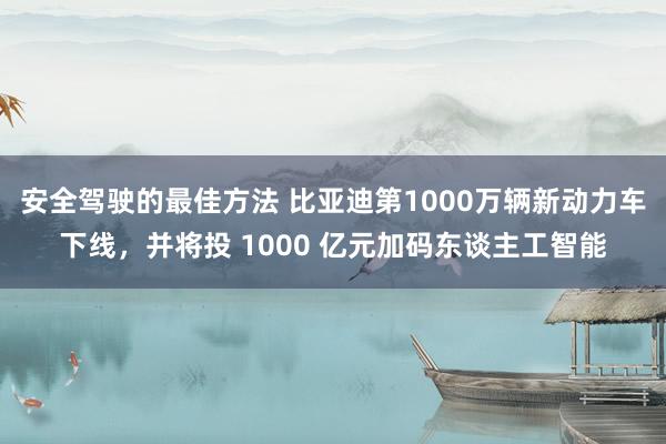 安全驾驶的最佳方法 比亚迪第1000万辆新动力车下线，并将投 1000 亿元加码东谈主工智能