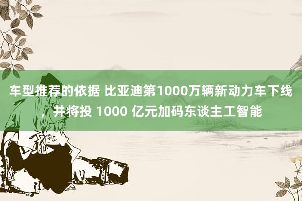 车型推荐的依据 比亚迪第1000万辆新动力车下线，并将投 1000 亿元加码东谈主工智能