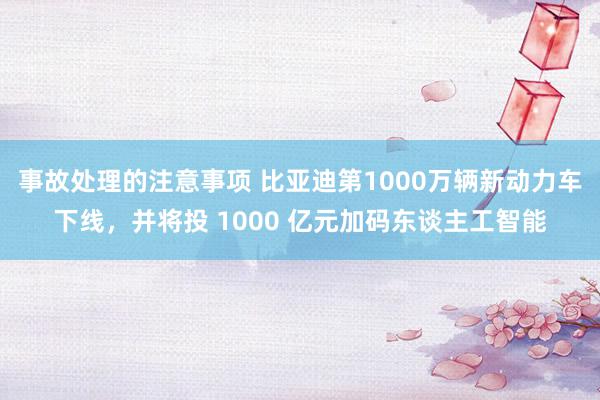 事故处理的注意事项 比亚迪第1000万辆新动力车下线，并将投 1000 亿元加码东谈主工智能