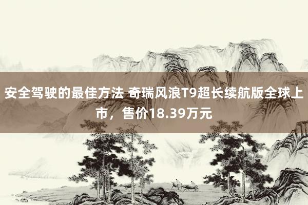 安全驾驶的最佳方法 奇瑞风浪T9超长续航版全球上市，售价18.39万元