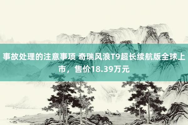 事故处理的注意事项 奇瑞风浪T9超长续航版全球上市，售价18.39万元