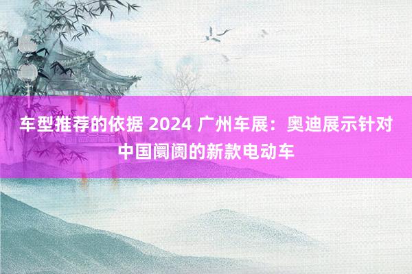 车型推荐的依据 2024 广州车展：奥迪展示针对中国阛阓的新款电动车