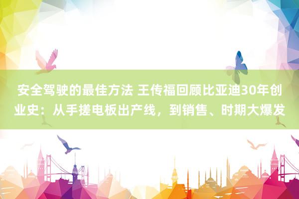 安全驾驶的最佳方法 王传福回顾比亚迪30年创业史：从手搓电板出产线，到销售、时期大爆发