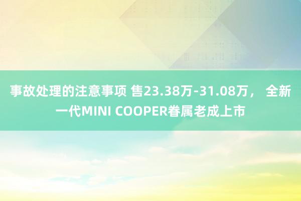 事故处理的注意事项 售23.38万-31.08万， 全新一代MINI COOPER眷属老成上市