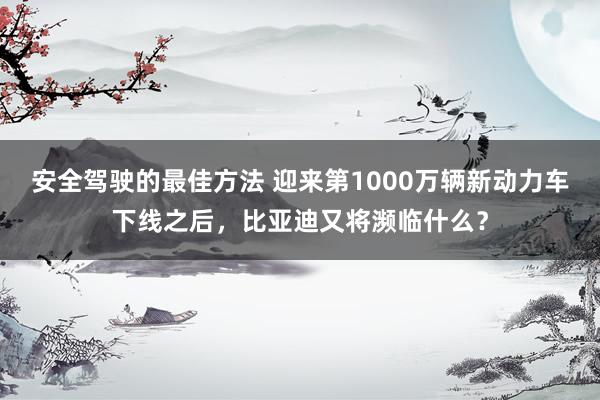 安全驾驶的最佳方法 迎来第1000万辆新动力车下线之后，比亚迪又将濒临什么？