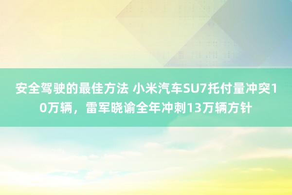 安全驾驶的最佳方法 小米汽车SU7托付量冲突10万辆，雷军晓谕全年冲刺13万辆方针