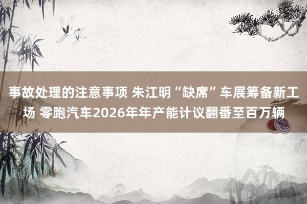 事故处理的注意事项 朱江明“缺席”车展筹备新工场 零跑汽车2026年年产能计议翻番至百万辆