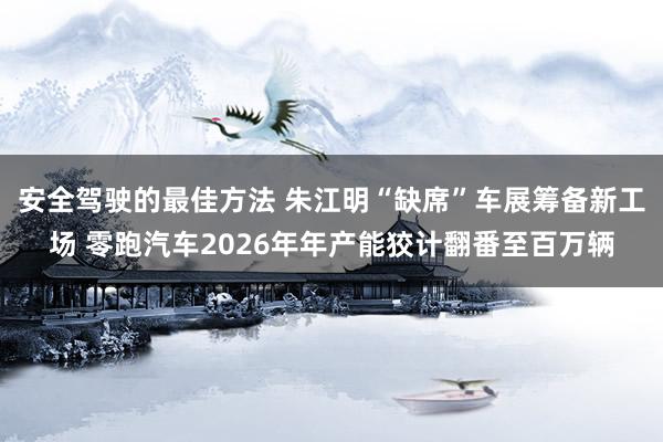 安全驾驶的最佳方法 朱江明“缺席”车展筹备新工场 零跑汽车2026年年产能狡计翻番至百万辆