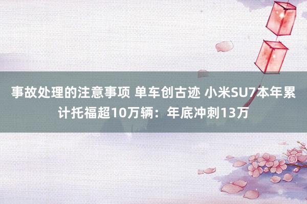 事故处理的注意事项 单车创古迹 小米SU7本年累计托福超10万辆：年底冲刺13万