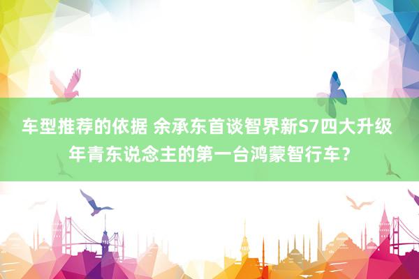 车型推荐的依据 余承东首谈智界新S7四大升级 年青东说念主的第一台鸿蒙智行车？