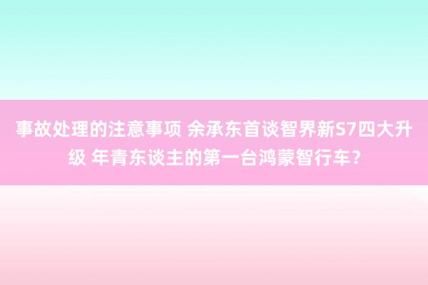 事故处理的注意事项 余承东首谈智界新S7四大升级 年青东谈主的第一台鸿蒙智行车？