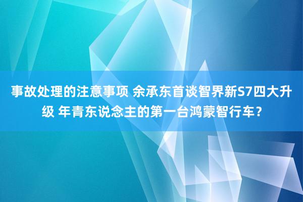 事故处理的注意事项 余承东首谈智界新S7四大升级 年青东说念主的第一台鸿蒙智行车？