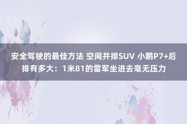 安全驾驶的最佳方法 空间并排SUV 小鹏P7+后排有多大：1米81的雷军坐进去毫无压力