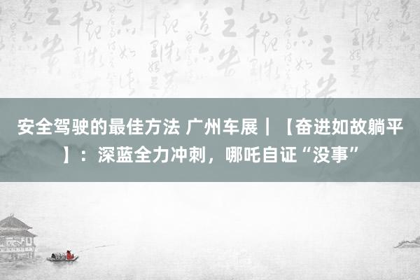 安全驾驶的最佳方法 广州车展｜【奋进如故躺平】：深蓝全力冲刺，哪吒自证“没事”