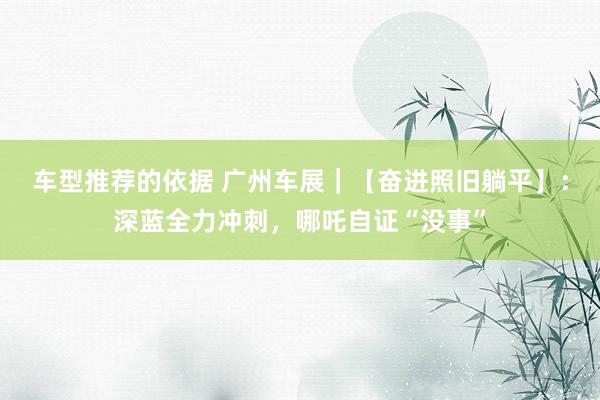 车型推荐的依据 广州车展｜【奋进照旧躺平】：深蓝全力冲刺，哪吒自证“没事”