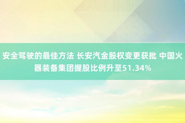 安全驾驶的最佳方法 长安汽金股权变更获批 中国火器装备集团握股比例升至51.34%