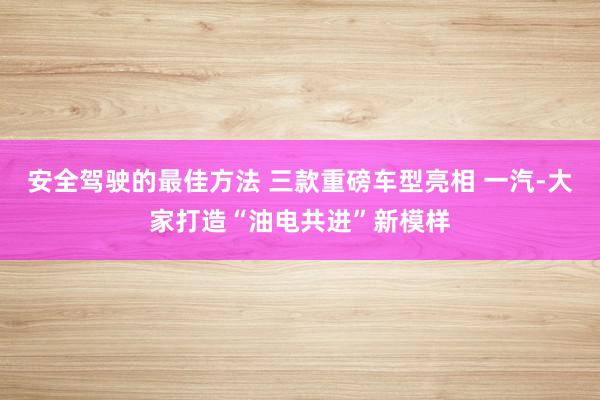 安全驾驶的最佳方法 三款重磅车型亮相 一汽-大家打造“油电共进”新模样