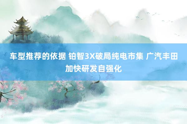 车型推荐的依据 铂智3X破局纯电市集 广汽丰田加快研发自强化