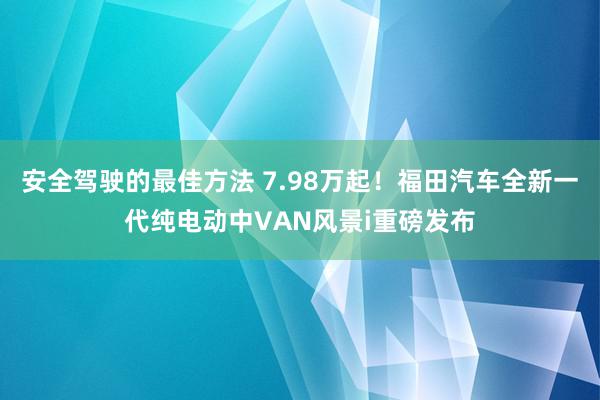 安全驾驶的最佳方法 7.98万起！福田汽车全新一代纯电动中VAN风景i重磅发布