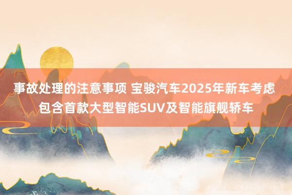 事故处理的注意事项 宝骏汽车2025年新车考虑 包含首款大型智能SUV及智能旗舰轿车