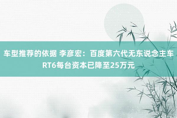 车型推荐的依据 李彦宏：百度第六代无东说念主车RT6每台资本已降至25万元