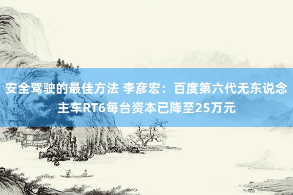 安全驾驶的最佳方法 李彦宏：百度第六代无东说念主车RT6每台资本已降至25万元