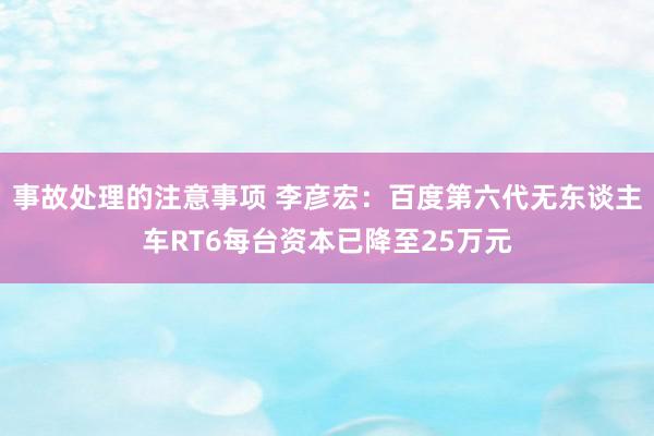 事故处理的注意事项 李彦宏：百度第六代无东谈主车RT6每台资本已降至25万元