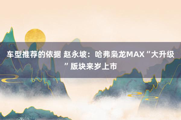 车型推荐的依据 赵永坡：哈弗枭龙MAX“大升级”版块来岁上市