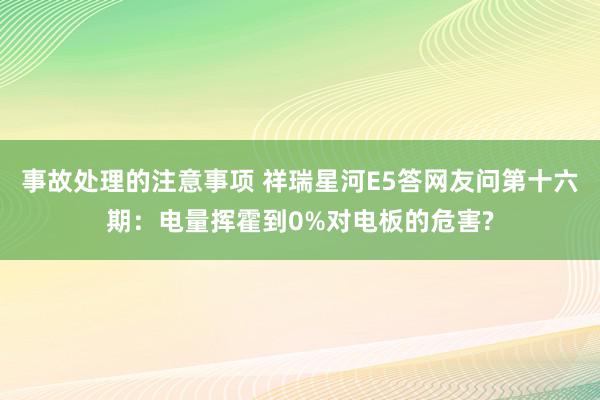 事故处理的注意事项 祥瑞星河E5答网友问第十六期：电量挥霍到0%对电板的危害?